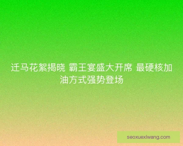迁马花絮揭晓 霸王宴盛大开席 最硬核加油方式强势登场