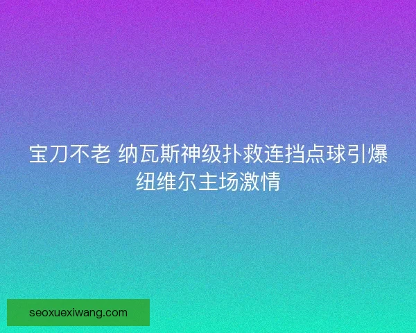 宝刀不老 纳瓦斯神级扑救连挡点球引爆纽维尔主场激情
