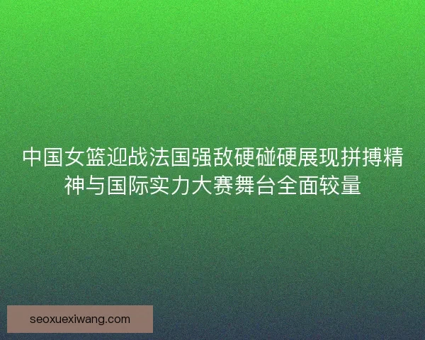 中国女篮迎战法国强敌硬碰硬展现拼搏精神与国际实力大赛舞台全面较量