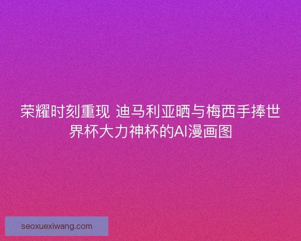 荣耀时刻重现 迪马利亚晒与梅西手捧世界杯大力神杯的AI漫画图