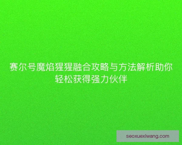 赛尔号魔焰猩猩融合攻略与方法解析助你轻松获得强力伙伴