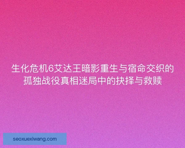 生化危机6艾达王暗影重生与宿命交织的孤独战役真相迷局中的抉择与救赎