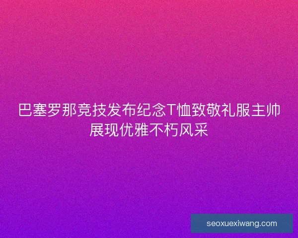 巴塞罗那竞技发布纪念T恤致敬礼服主帅展现优雅不朽风采