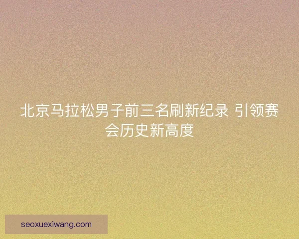 北京马拉松男子前三名刷新纪录 引领赛会历史新高度