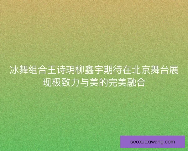 冰舞组合王诗玥柳鑫宇期待在北京舞台展现极致力与美的完美融合