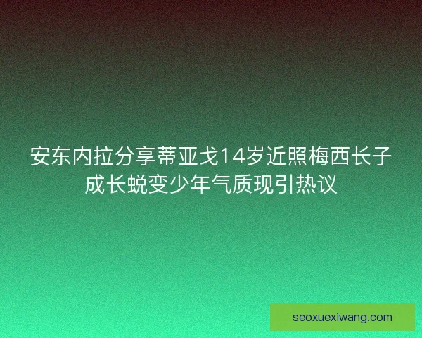 安东内拉分享蒂亚戈14岁近照梅西长子成长蜕变少年气质现引热议