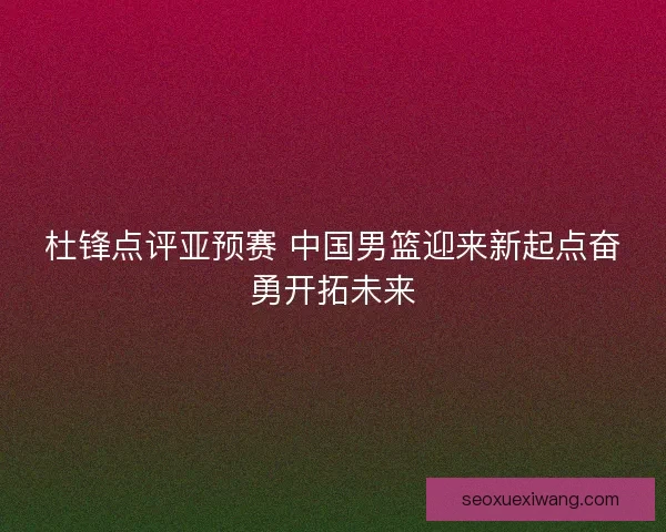 杜锋点评亚预赛 中国男篮迎来新起点奋勇开拓未来