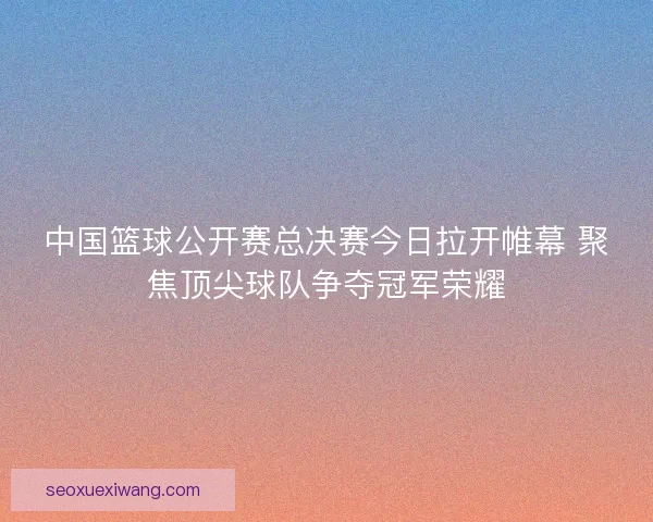 中国篮球公开赛总决赛今日拉开帷幕 聚焦顶尖球队争夺冠军荣耀