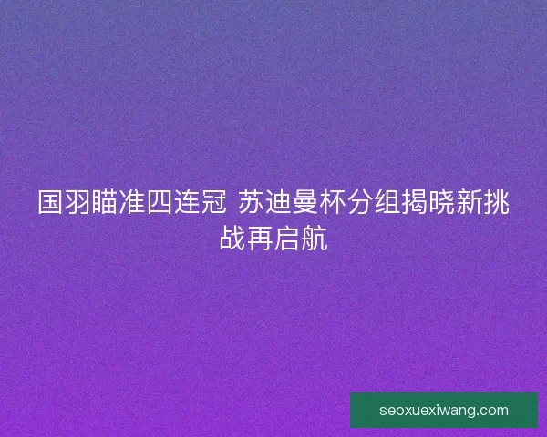 国羽瞄准四连冠 苏迪曼杯分组揭晓新挑战再启航