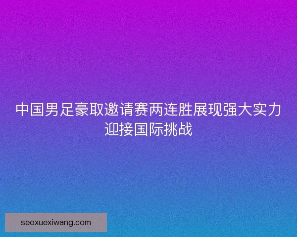 中国男足豪取邀请赛两连胜展现强大实力迎接国际挑战