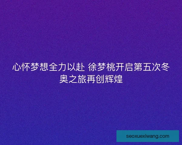 心怀梦想全力以赴 徐梦桃开启第五次冬奥之旅再创辉煌