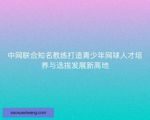中网联合知名教练打造青少年网球人才培养与选拔发展新高地
